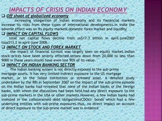 IMPACTS OF CRISIS ON INDIAN ECONOMY
 Off shoot of globalized economy
increasing integartion of indian economy and its fianancial markets
increase its risks from these types of international developments.in india the
adverse effect was on its equity markets,domestic forex market and liquidity
 IMPACT ON CAPITAL FLOWS
total net capital flows decline from us$17.3 billion in april-june2007
tous$13.2 in april-june 2008.
 IMPACT ON STOCK AND FOREX MARKET
the impact of financial turmoil was largely seen on equity market.indian
stock prices have been severly effected.sensex down from 20,000 to less than
9000 in these years.stocks have even lost 90% of its value.
 IMPACT ON INDIAN BANKING SECTOR
The Indian banking system is not directly exposed to the sub-prime
mortgage assets. It has very limited indirect exposure to the US mortgage
market, or to the failed institutions or stressed asset. A detailed study
undertaken by the RBI in September 2007 on the impact of the sub-prime episode
on the Indian banks had revealed that none of the Indian banks or the foreign
banks, with whom the discussions had been held,had any direct exposure to the
sub-prime markets in the USA or other markets.However, a few Indian banks had
invested in the collateralised debt obligations(CDOs)/ bonds which had a few
underlying entities with sub-prime exposures.thus, no direct impact on account
of direct exposure to the sub-prime market was in evidence
 