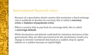 International financial crises
• Because of a speculative attack country that maintains a fixed exchange
rate is suddenly to devalue its currency, this is called a currency
crisis or balance of payments crisis.
• When a country fails to pay back its sovereign debt, this is called
a sovereign default.
• While devaluation and default could both be voluntary decisions of the
government, they are often perceived to be the involuntary results of a
change in investor sentiment that leads to a sudden stop in capital
inflows or a sudden increase in capital flight.
 