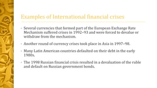 Examples of International financial crises
• Several currencies that formed part of the European Exchange Rate
Mechanism suffered crises in 1992–93 and were forced to devalue or
withdraw from the mechanism.
• Another round of currency crises took place in Asia in 1997–98.
• Many Latin American countries defaulted on their debt in the early
1980s.
• The 1998 Russian financial crisis resulted in a devaluation of the ruble
and default on Russian government bonds.
 