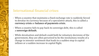 International financial crises
• When a country that maintains a fixed exchange rate is suddenly forced
to devalue its currency because of a speculative attack, this is called a
currency crisis or balance of payments crisis.
• When a country fails to pay back its sovereign debt, this is called
a sovereign default.
• While devaluation and default could both be voluntary decisions of the
government, they are often perceived to be the involuntary results of a
change in investor sentiment that leads to a sudden stop in capital
inflows or a sudden increase in capital flight.
 