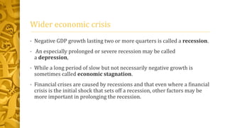 Wider economic crisis
• Negative GDP growth lasting two or more quarters is called a recession.
• An especially prolonged or severe recession may be called
a depression,
• While a long period of slow but not necessarily negative growth is
sometimes called economic stagnation.
• Financial crises are caused by recessions and that even where a financial
crisis is the initial shock that sets off a recession, other factors may be
more important in prolonging the recession.
 