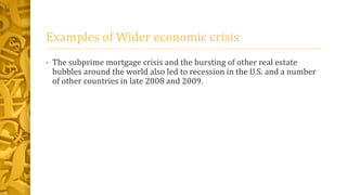 Examples of Wider economic crisis
• The subprime mortgage crisis and the bursting of other real estate
bubbles around the world also led to recession in the U.S. and a number
of other countries in late 2008 and 2009.
 