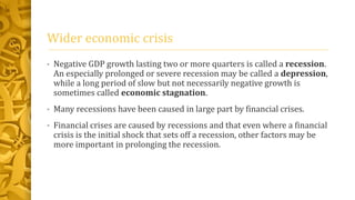 Wider economic crisis
• Negative GDP growth lasting two or more quarters is called a recession.
An especially prolonged or severe recession may be called a depression,
while a long period of slow but not necessarily negative growth is
sometimes called economic stagnation.
• Many recessions have been caused in large part by financial crises.
• Financial crises are caused by recessions and that even where a financial
crisis is the initial shock that sets off a recession, other factors may be
more important in prolonging the recession.
 