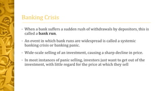 Banking Crisis
• When a bank suffers a sudden rush of withdrawals by depositors, this is
called a bank run.
• An event in which bank runs are widespread is called a systemic
banking crisis or banking panic.
• Wide-scale selling of an investment, causing a sharp decline in price.
• In most instances of panic selling, investors just want to get out of the
investment, with little regard for the price at which they sell
 