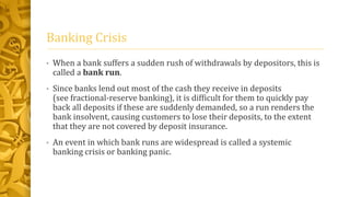 Banking Crisis
• When a bank suffers a sudden rush of withdrawals by depositors, this is
called a bank run.
• Since banks lend out most of the cash they receive in deposits
(see fractional-reserve banking), it is difficult for them to quickly pay
back all deposits if these are suddenly demanded, so a run renders the
bank insolvent, causing customers to lose their deposits, to the extent
that they are not covered by deposit insurance.
• An event in which bank runs are widespread is called a systemic
banking crisis or banking panic.
 