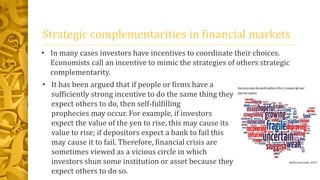 Strategic complementarities in financial markets
• In many cases investors have incentives to coordinate their choices.
Economists call an incentive to mimic the strategies of others strategic
complementarity.
• It has been argued that if people or firms have a
sufficiently strong incentive to do the same thing they
expect others to do, then self-fulfilling
prophecies may occur. For example, if investors
expect the value of the yen to rise, this may cause its
value to rise; if depositors expect a bank to fail this
may cause it to fail. Therefore, financial crisis are
sometimes viewed as a vicious circle in which
investors shun some institution or asset because they
expect others to do so.
 
