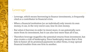 Leverage
• Leverage, which means borrowing to finance investments, is frequently
cited as a contributor to financial crisis.
• When a financial institution (or an individual) only invests its own
money, it can, in the very worst case, lose its own money.
• But when it borrows in order to invest more, it can potentially earn
more from its investment, but it can also lose more than all it has.
• Therefore leverage magnifies the potential returns from investment, but
also creates a risk of bankruptcy. Since bankruptcy means that a firm
fails to honor all its promised payments to other firms, it may spread
financial troubles from one firm to another.
 