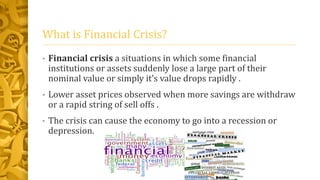 What is Financial Crisis?
• Financial crisis a situations in which some financial
institutions or assets suddenly lose a large part of their
nominal value or simply it’s value drops rapidly .
• Lower asset prices observed when more savings are withdraw
or a rapid string of sell offs .
• The crisis can cause the economy to go into a recession or
depression.
 