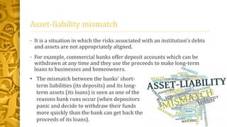 Asset-liability mismatch
• It is a situation in which the risks associated with an institution's debts
and assets are not appropriately aligned.
• For example, commercial banks offer deposit accounts which can be
withdrawn at any time and they use the proceeds to make long-term
loans to businesses and homeowners.
• The mismatch between the banks' short-
term liabilities (its deposits) and its long-
term assets (its loans) is seen as one of the
reasons bank runs occur (when depositors
panic and decide to withdraw their funds
more quickly than the bank can get back the
proceeds of its loans).
 
