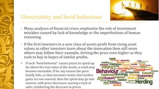 Uncertainty and herd behaviour
• Many analyses of financial crises emphasize the role of investment
mistakes caused by lack of knowledge or the imperfections of human
reasoning.
• If the first investors in a new class of assets profit from rising asset
values as other investors learn about the innovation then still more
others may follow their example, driving the price even higher as they
rush to buy in hopes of similar profits.
• If such "herd behavior" causes prices to spiral up
far above the true value of the assets, a crash may
become inevitable. If for any reason the price
briefly falls, so that investors realize that further
gains are not assured, then the spiral may go into
reverse, with price decreases causing a rush of
sales, reinforcing the decrease in prices.
 