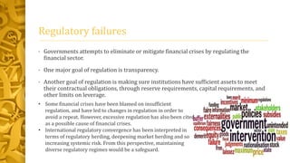 Regulatory failures
• Governments attempts to eliminate or mitigate financial crises by regulating the
financial sector.
• One major goal of regulation is transparency.
• Another goal of regulation is making sure institutions have sufficient assets to meet
their contractual obligations, through reserve requirements, capital requirements, and
other limits on leverage.
• Some financial crises have been blamed on insufficient
regulation, and have led to changes in regulation in order to
avoid a repeat. However, excessive regulation has also been cited
as a possible cause of financial crises.
• International regulatory convergence has been interpreted in
terms of regulatory herding, deepening market herding and so
increasing systemic risk. From this perspective, maintaining
diverse regulatory regimes would be a safeguard.
 
