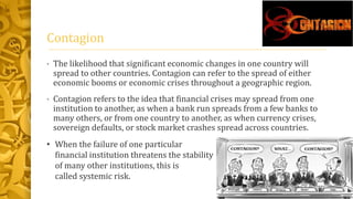 Contagion
• The likelihood that significant economic changes in one country will
spread to other countries. Contagion can refer to the spread of either
economic booms or economic crises throughout a geographic region.
• Contagion refers to the idea that financial crises may spread from one
institution to another, as when a bank run spreads from a few banks to
many others, or from one country to another, as when currency crises,
sovereign defaults, or stock market crashes spread across countries.
• When the failure of one particular
financial institution threatens the stability
of many other institutions, this is
called systemic risk.
 