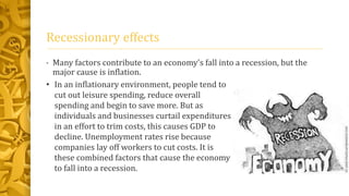 Recessionary effects
• Many factors contribute to an economy's fall into a recession, but the
major cause is inflation.
• In an inflationary environment, people tend to
cut out leisure spending, reduce overall
spending and begin to save more. But as
individuals and businesses curtail expenditures
in an effort to trim costs, this causes GDP to
decline. Unemployment rates rise because
companies lay off workers to cut costs. It is
these combined factors that cause the economy
to fall into a recession.
 