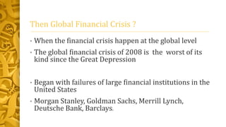 Then Global Financial Crisis ?
• When the financial crisis happen at the global level
• The global financial crisis of 2008 is the worst of its
kind since the Great Depression
• Began with failures of large financial institutions in the
United States
• Morgan Stanley, Goldman Sachs, Merrill Lynch,
Deutsche Bank, Barclays.
 