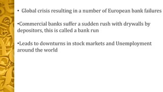 • Global crisis resulting in a number of European bank failures
•Commercial banks suffer a sudden rush with drywalls by
depositors, this is called a bank run
•Leads to downturns in stock markets and Unemployment
around the world
 
