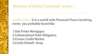 Reasons of Global Financial crises :
credit crises: It is a world wide Financial Fiasco involving
terms you probably heard like
1.Sub Prime Mortgages
2.Collateralized Debt Obligation
3.Frozen Credit Market
4.Credit Default Swap
 