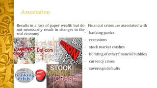 Association
Results in a loss of paper wealth but do
not necessarily result in changes in the
real economy
Financial crises are associated with
• banking panics
• recessions
• stock market crashes
• bursting of other financial bubbles
• currency crises
• sovereign defaults
 