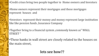 •Credit crises bring two people together ie Home owners and Investors
•Home owners represent their mortgages and these mortgages
represent houses and
•Investors represent their money and money represent large institution
like like pension funds ,Insurance Company
•Together bring to a financial system ,commonly known as” WALL
STREET “
•These banks in wall street are closely related to the houses on
the main street,
lets see how??
 