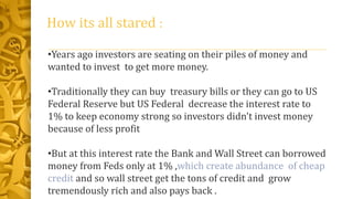 How its all stared :
•Years ago investors are seating on their piles of money and
wanted to invest to get more money.
•Traditionally they can buy treasury bills or they can go to US
Federal Reserve but US Federal decrease the interest rate to
1% to keep economy strong so investors didn't invest money
because of less profit
•But at this interest rate the Bank and Wall Street can borrowed
money from Feds only at 1% ,which create abundance of cheap
credit and so wall street get the tons of credit and grow
tremendously rich and also pays back .
 