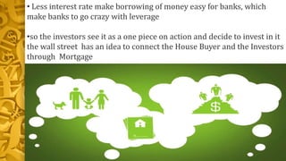 • Less interest rate make borrowing of money easy for banks, which
make banks to go crazy with leverage
•so the investors see it as a one piece on action and decide to invest in it
the wall street has an idea to connect the House Buyer and the Investors
through Mortgage
 