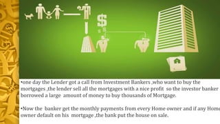 •one day the Lender got a call from Investment Bankers ,who want to buy the
mortgages ,the lender sell all the mortgages with a nice profit so the investor banker
borrowed a large amount of money to buy thousands of Mortgage.
•Now the banker get the monthly payments from every Home owner and if any Home
owner default on his mortgage ,the bank put the house on sale.
 