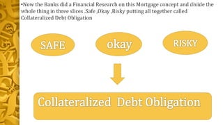 •Now the Banks did a Financial Research on this Mortgage concept and divide the
whole thing in three slices .Safe ,Okay ,Risky putting all together called
Collateralized Debt Obligation
 