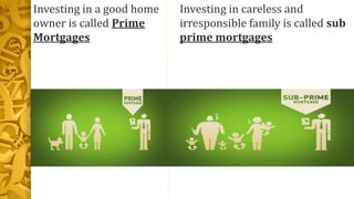Investing in a good home
owner is called Prime
Mortgages
Investing in careless and
irresponsible family is called sub
prime mortgages
 