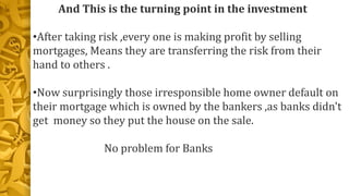 And This is the turning point in the investment
•After taking risk ,every one is making profit by selling
mortgages, Means they are transferring the risk from their
hand to others .
•Now surprisingly those irresponsible home owner default on
their mortgage which is owned by the bankers ,as banks didn't
get money so they put the house on the sale.
No problem for Banks
 