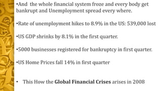 •And the whole financial system froze and every body get
bankrupt and Unemployment spread every where.
•Rate of unemployment hikes to 8.9% in the US: 539,000 lost
•US GDP shrinks by 8.1% in the first quarter.
•5000 businesses registered for bankruptcy in first quarter.
•US Home Prices fall 14% in first quarter
• This How the Global Financial Crises arises in 2008
 