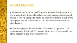 IMPACT ON INDIA:
•India could not insulate itself from the adverse developments in
the international financial markets, despite having a banking and
financial system that had little to do with investments in subprime
mortgages, whose failure had set off the chain of events causes
global crisis.
• Economic growth decelerated in 2008-09 to 6.7 percent. This
represented a decline of 2.1 percent from the average growth rate
of 8.8 percent in the previous five years
 
