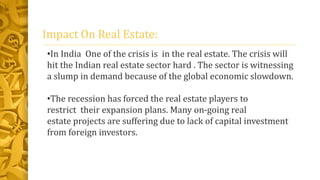 Impact On Real Estate:
•In India One of the crisis is in the real estate. The crisis will
hit the Indian real estate sector hard . The sector is witnessing
a slump in demand because of the global economic slowdown.
•The recession has forced the real estate players to
restrict their expansion plans. Many on-going real
estate projects are suffering due to lack of capital investment
from foreign investors.
 