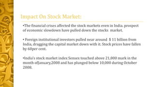 Impact On Stock Market:
•The financial crises affected the stock markets even in India. prospect
of economic slowdown have pulled down the stocks market.
• Foreign institutional investors pulled near around $ 11 billion from
India, dragging the capital market down with it. Stock prices have fallen
by 60per cent.
•India’s stock market index Sensex touched above 21,000 mark in the
month ofJanuary,2008 and has plunged below 10,000 during October
2008.
 