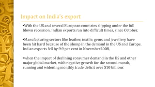 Impact on India’s export
•With the US and several European countries slipping under the full
blown recession, Indian exports ran into difficult times, since October.
•Manufacturing sectors like leather, textile, gems and jewellery have
been hit hard because of the slump in the demand in the US and Europe.
Indian exports fell by 9.9 per cent in November2008,
•when the impact of declining consumer demand in the US and other
major global market, with negative growth for the second month,
running and widening monthly trade deficit over $10 billions
 