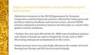 Impact on India’s handloom sector, jewellery export
and tourism :
•Reduction in demand in the OECD(Organization for Economic
Cooperation and Development) countries affected the Indian gems and
jewellery industry, handloom and tourism sectors. Around 50,000
artisans employed in jewellery industry lost their jobs as a result of the
global economic meltdown.
• Further, the crisis had affected the Rs. 3000 crores handloom industry
and volume of handloom exports dropped by 4.6 per cent in 2007-
08,creating widespread unemployment in this sector.
•Indian tourism sector was also badly affected as the number of tourist
flowing from Europe and USA has decreased sharply.
 
