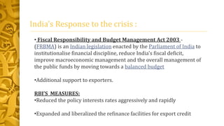 India’s Response to the crisis :
• Fiscal Responsibility and Budget Management Act 2003 -
(FRBMA) is an Indian legislation enacted by the Parliament of India to
institutionalise financial discipline, reduce India's fiscal deficit,
improve macroeconomic management and the overall management of
the public funds by moving towards a balanced budget
•Additional support to exporters.
RBI’S MEASURES:
•Reduced the policy interests rates aggressively and rapidly
•Expanded and liberalized the refinance facilities for export credit
 