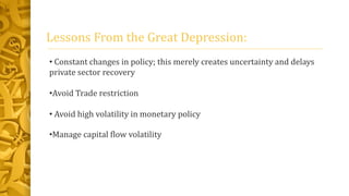 Lessons From the Great Depression:
• Constant changes in policy; this merely creates uncertainty and delays
private sector recovery
•Avoid Trade restriction
• Avoid high volatility in monetary policy
•Manage capital flow volatility
 