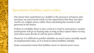 Speculative bubbles and crashes
• One factor that contributes to a bubble is the presence of buyers who
purchase an asset based solely on the expectation that they can later
resell it at a higher price, rather than calculating the income it will
generate in the future.
• If there is a bubble, there is also a risk of a crash in asset prices: market
participants will go on buying only as long as they expect others to buy,
and when many decide to sell the price will fall.
• However, it is difficult to predict whether an asset's price actually equals
its fundamental value, so it is hard to detect bubbles reliably.
• Some economists insist that bubbles never or almost never occur.
 