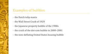 Examples of bubbles
• the Dutch tulip mania
• the Wall Street Crash of 1929
• the Japanese property bubble of the 1980s
• the crash of the dot-com bubble in 2000–2001
• the now-deflating United States housing bubble
 