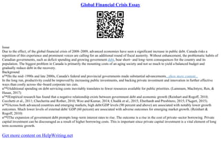 Global Financial Crisis Essay
Issue
Due to the effect, of the global financial crisis of 2008–2009, advanced economies have seen a significant increase in public debt. Canada risks a
repetition of this experience and prominent voices are calling for an additional round of fiscal austerity. Without enhancement, the problematic habits of
Canadian governments, such as deficit spending and growing government debt, bear short– and long–term consequences for the country and its
population. The biggest problem in Canada is primarily the mounting costs of an aging society and not so much to yield a balanced budget and
gradually reduce debt in the recovery.
Background
в™ЈIn the mid–1990s and late 2000s, Canada's federal and provincial governments made substantial advancements...show more content...
In the long run, productivity could be improved by increasing public investments, and backing private investment and innovation in further effective
ways than costly across–the–board corporate tax cuts.
в™ЈAdditional spending on debt servicing costs inevitably translates to fewer resources available for public priorities. (Lammam, MacIntyre, Ren, &
Hasan, 2017)
в™ЈEmpirical research has found that a negative relationship exists between government debt and economic growth (Reinhart and Rogoff, 2010;
Cecchetti et al., 2011; Checherita and Rother, 2010; Woo and Kumar, 2014; Chudik et al., 2015; Eberhardt and Presbitero, 2015; Г‰gert, 2015).
в™ЈAcross both advanced countries and emerging markets, high debt/GDP levels (90 percent and above) are associated with notably lower growth
outcomes. Much lower levels of external debt/ GDP (60 percent) are associated with adverse outcomes for emerging market growth. (Reinhart &
Rogoff, 2010)
в™ЈThe expansion of government debt prompts long–term interest rates to rise. The outcome is a rise in the cost of private–sector borrowing. Private
capital investment can be discouraged as a result of higher borrowing costs. This is important since private capital investment is a vital element of long
term economic growth.
Get more content on HelpWriting.net
 