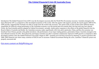 The Global Financial Crisis Of Australia Essay
Introduction The Global Financial Crisis (GFC) was the the deepest recession after the World War II economy recession. Australia emerged as the
least affected by GFC as compared to other developed economies of the world. After the quarter with negative growth, the march quarter 2009 (0.4%
GDP growth), suggested that Australia was able to escape from the world–wide recession. This article looks at each of these three different factors
responsible for relatively strong performance of the Australian economy over this period and will examine their role that each may have played.
Firstly, the fiscal stimulus policies adopted by Federal Government: secondly, timely policy responses to the effects of the global financial crisis by
Reserve Bank of Australia and thirdly, the Australian economy trades significantly with Asia and in particular, China, and how the economy was
beneficial from Chinese growth in the global slowdown. (the performance of our major trading partners, particularly China.) Australia emerged as the
least affected economy by GFC: Role played by each factor Australia was able to maintain continuously impressive GDP growth as compared to other
developed countries since the Global Financial Crisis (GFC) began in 2007. Australia survived from recession by attaining 1% positive growth in the
2008–2009 financial year where many countries of OECD were in recession. Federal Government During the crisis, Australia 's financial system was
properly structured and
Get more content on HelpWriting.net
 