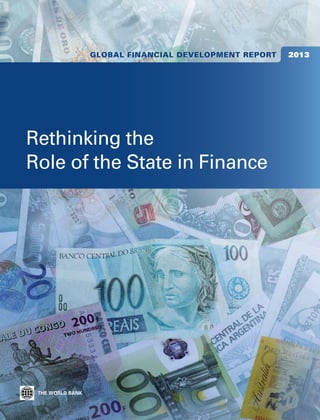 Global Financial Development Report   2013

Global Financial Development Report 2013 is the first in a new World Bank series. It provides a unique contribution to financial
sector policy debates, building on novel data, surveys, research, and wide-ranging country experience, with emphasis on
emerging-market and developing economies.




                                                                                                                                      Development Report
    The global financial crisis has challenged conventional thinking on financial sector policies. Launched on the fourth
anniversary of the Lehman Brothers collapse—a turning point in the crisis—this volume re-examines a basic question: what is




                                                                                                                                         Global Financial
the proper role of the state in financial development? To address the question, this report synthesizes new and existing evidence
on the state’s performance as financial sector regulator, overseer, promoter, and owner. It calls on state agencies to provide
strong regulation and supervision and ensure healthy competition in the sector, and to support financial infrastructure, such as
the quality and availability of credit information. It warns that direct interventions—such as lending by state-owned
banks, used in many countries to counteract the crisis—may end up being harmful.
    The report also tracks financial systems in more than 200 economies before and during the global financial crisis. Accompany-
ing the publication is a website (http://www.worldbank.org/financialdevelopment) that contains extensive datasets, research
                                                                                                                                                                                       Rethinking the
                                                                                                                                                                                       Role of the State in Finance
papers, and other background materials, as well as interactive features.
    The report’s findings and policy recommendations are relevant for policy makers; staff of central banks, ministries of finance,
and financial regulation agencies; nongovernmental organizations and donors; academics and other researchers and analysts;
and members of the development community.                                                                                             2013




                                                                                                                                         Rethinking the Role of the State in Finance



                                                                                                      ISBN 978-0-8213-9503-5




                                                                                                      SKU 19503
 