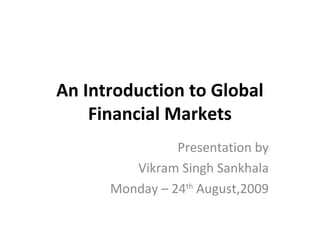 An Introduction to Global
Financial Markets
Presentation by
Vikram Singh Sankhala
Monday – 24th
August,2009
 