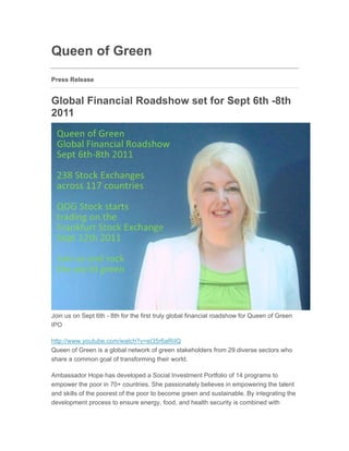 Queen of Green
Press Release


Global Financial Roadshow set for Sept 6th -8th
2011
Jul 31, 2011 16:25 EAT




Join us on Sept 6th - 8th for the first truly global financial roadshow for Queen of Green
IPO

http://www.youtube.com/watch?v=eI35r6aRIIQ
Queen of Green is a global network of green stakeholders from 29 diverse sectors who
share a common goal of transforming their world.

Ambassador Hope has developed a Social Investment Portfolio of 14 programs to
empower the poor in 70+ countries. She passionately believes in empowering the talent
and skills of the poorest of the poor to become green and sustainable. By integrating the
development process to ensure energy, food, and health security is combined with
 