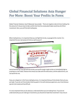 Global Financial Solutions Asia Hunger
For More: Boost Your Profits In Forex
Global Financial Solutions Asia Professional tips provider. There are negative sidestoForex trading,like
the amountof riskyou have totake andthe fact that the uneducatedtradercouldlose all of their
investment.Here,youwillfindsafe tradingtips.
WhentradingForex,itisimportantthat younot fightthe trends,or goagainstthe market.Itis
importantforyour ownpeace of mind,as well asyourfi
nancial well being.If yougowiththe trends,yourprofitmarginmightnotbe as immediatelyhighas
jumpingona rare trade,howeverthe chance youtake withthe alternative,andthe addedstress,are
not worththe risk.
If you are a beginnerinthe Forex tradingbusiness,itisimportantthatyoufinda brokerthatsuitsyou
justright.If youdo not finda brokerthathas goalsin line withwhatyourgoalsare,your time thatyou
spendinthe marketwill be difficult.
It isveryimportantthat youdo whatyou understandwhenyouare tradingForex.If youdonot
understandwhyyouare makingan investment,youshouldnotmake thatinvestment.If yourelyon
 