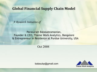Global	Financial	Supply	Chain	Model	
Parasuram Balasubramanian,
Founder & CEO, Theme Work Analytics, Bangalore
& Entrepreneur in Residence at Purdue University, USA
balasubp@gmail.com
A Research Initiative of
Oct 2008
 