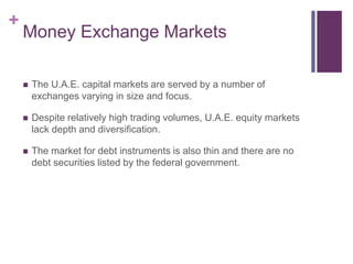 +
Money Exchange Markets
 The U.A.E. capital markets are served by a number of
exchanges varying in size and focus.
 Despite relatively high trading volumes, U.A.E. equity markets
lack depth and diversification.
 The market for debt instruments is also thin and there are no
debt securities listed by the federal government.
 