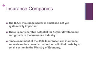 +
Insurance Companies
 The U.A.E insurance sector is small and not yet
systemically important.
 There is considerable potential for further development
and growth in the insurance industry
 Since enactment of the 1984 Insurance Law, insurance
supervision has been carried out on a limited basis by a
small section in the Ministry of Economy.
 