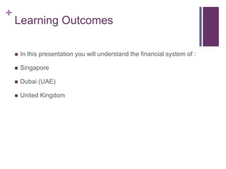 +
Learning Outcomes
 In this presentation you will understand the financial system of :
 Singapore
 Dubai (UAE)
 United Kingdom
 