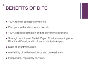 +
BENEFITS OF DIFC
 100% foreign business ownership
 Zero personal and corporate tax rate
 100% capital repatriation and no currency restrictions
 Strategic location on Sheikh Zayed Road, connecting Abu
Dhabi and Dubai, and in close proximity to Airport
 State of art infrastructure
 Availability of skilled workforce and professionals
 Independent regulatory services.
 