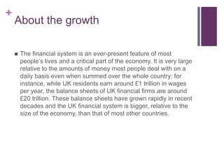 +
About the growth
 The financial system is an ever-present feature of most
people’s lives and a critical part of the economy. It is very large
relative to the amounts of money most people deal with on a
daily basis even when summed over the whole country: for
instance, while UK residents earn around £1 trillion in wages
per year, the balance sheets of UK financial firms are around
£20 trillion. These balance sheets have grown rapidly in recent
decades and the UK financial system is bigger, relative to the
size of the economy, than that of most other countries.
 